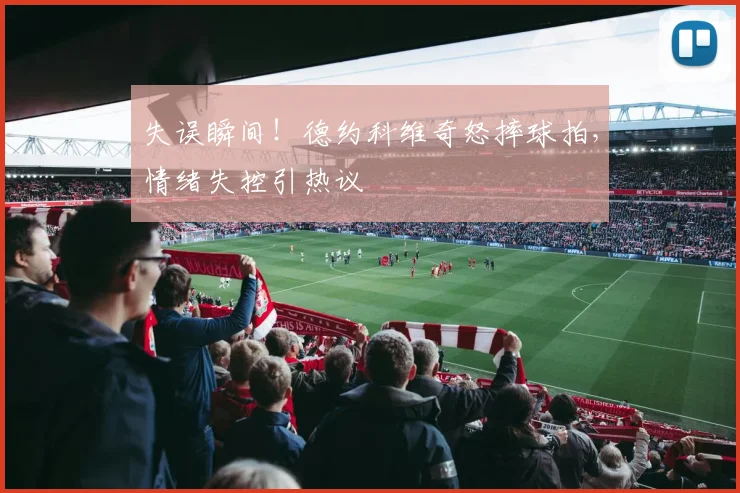 失误瞬间！德约科维奇怒摔球拍，情绪失控引热议