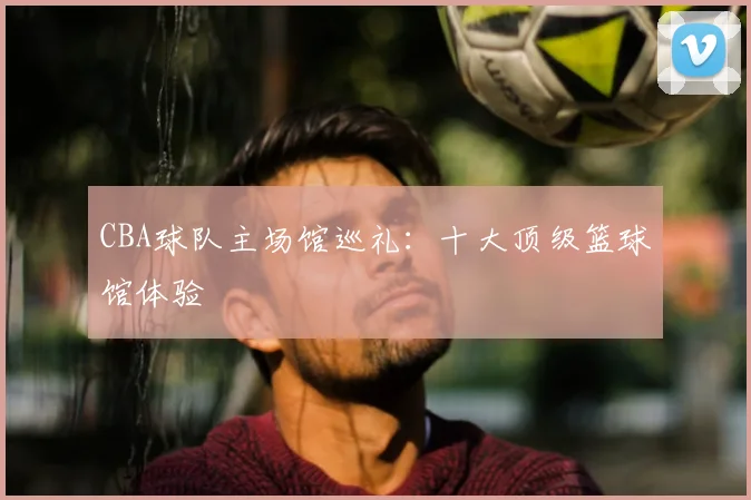 CBA球队主场馆巡礼:十大顶级篮球馆体验